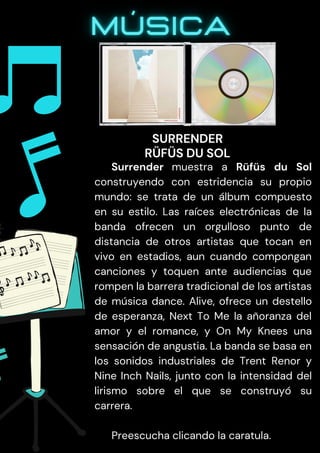 Surrender muestra a Rüfüs du Sol
construyendo con estridencia su propio
mundo: se trata de un álbum compuesto
en su estilo. Las raíces electrónicas de la
banda ofrecen un orgulloso punto de
distancia de otros artistas que tocan en
vivo en estadios, aun cuando compongan
canciones y toquen ante audiencias que
rompen la barrera tradicional de los artistas
de música dance. Alive, ofrece un destello
de esperanza, Next To Me la añoranza del
amor y el romance, y On My Knees una
sensación de angustia. La banda se basa en
los sonidos industriales de Trent Renor y
Nine Inch Nails, junto con la intensidad del
lirismo sobre el que se construyó su
carrera.
Preescucha clicando la caratula.
SURRENDER
RÜFÜS DU SOL
 