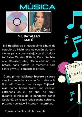 Mil batallas es el duodécimo álbum de
estudio de Malú, una colección de can-
ciones para la que trabajó con el produc-
tor Pablo Cebrián (Fábula, Conchita, Ma-
nuel Carrasco, etc.). "Cada canción una
batalla, cada batalla un momento para
sentir y vivir…", comentó la artista.
Como primer adelanto Secreto a voces,
canción anunciada como "un grito a la
libertad". También se incluye Tejiendo
alas como bonus track, una canción
estrenada en 29 de abril de 2020
durante el inicio de la pandemia por la
Covid-19, en la que reflexionaba sobre su
próxima -en aquel instante- maternidad.
Preescucha clicando la caratula.
MIL BATALLAS
MALÚ
 