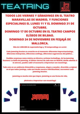 TODOS LOS VIERNES Y SÁBADINGS EN EL TEATRO
MARAVILLAS DE MADRID, Y FUNCIONES
ESPECIALINGS EL LUNES 11 Y EL DOMINGO 31 DE
OCTUBRE.
DOMINGO 17 DE OCTUBRE EN EL TEATRO CAMPOS
ELÍSEOS DE BILBAO.
DOMINGO 24 DE NOVIEMBRE EN FESJAJÁ DE
MALLORCA.
Más de 2.000.000 de espectadorings y 18 temporadings en cartel.
Cada Jamming Session es creación en el momento: diferentes improvisacionings,
diferentes intérpretes, diferentes estilings, diferentes sugerencias del público…
Posibles sorpresas como música en directo y artistas invitadings, de las Jamming
Sessions: La Golfa de Jamming, el último viernes de cada mes en Madrid, donde además si
te atreves, puedes subir al escenario a improvisar con nosotrings.
Todo esto en un ambiente distendido y respetuoso, alegre y sanador, divertido y original,
en el que todos juntings, cada uno desde nuestra individualidad, cocreamos cada
Jamming Session.
Jamming es mucho más que impro. Jamming es una forma de vida.
¡Atrévete a improvisar con nosotrings!
 