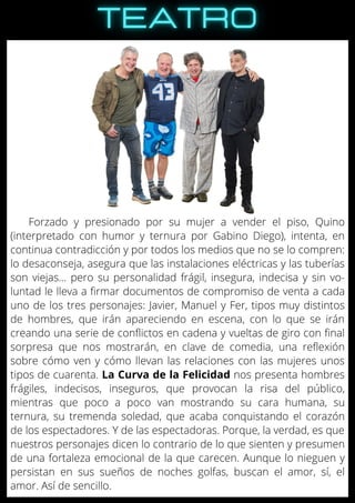 Forzado y presionado por su mujer a vender el piso, Quino
(interpretado con humor y ternura por Gabino Diego), intenta, en
continua contradicción y por todos los medios que no se lo compren:
lo desaconseja, asegura que las instalaciones eléctricas y las tuberías
son viejas... pero su personalidad frágil, insegura, indecisa y sin vo-
luntad le lleva a firmar documentos de compromiso de venta a cada
uno de los tres personajes: Javier, Manuel y Fer, tipos muy distintos
de hombres, que irán apareciendo en escena, con lo que se irán
creando una serie de conflictos en cadena y vueltas de giro con final
sorpresa que nos mostrarán, en clave de comedia, una reflexión
sobre cómo ven y cómo llevan las relaciones con las mujeres unos
tipos de cuarenta. La Curva de la Felicidad nos presenta hombres
frágiles, indecisos, inseguros, que provocan la risa del público,
mientras que poco a poco van mostrando su cara humana, su
ternura, su tremenda soledad, que acaba conquistando el corazón
de los espectadores. Y de las espectadoras. Porque, la verdad, es que
nuestros personajes dicen lo contrario de lo que sienten y presumen
de una fortaleza emocional de la que carecen. Aunque lo nieguen y
persistan en sus sueños de noches golfas, buscan el amor, sí, el
amor. Así de sencillo.
 