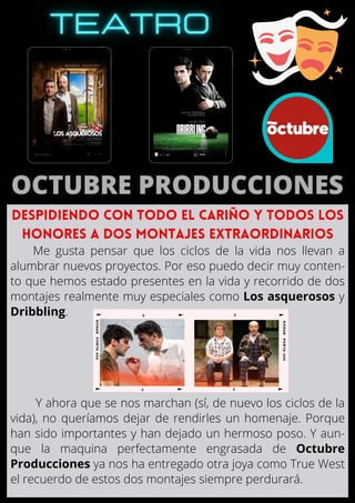 Me gusta pensar que los ciclos de la vida nos llevan a
alumbrar nuevos proyectos. Por eso puedo decir muy conten-
to que hemos estado presentes en la vida y recorrido de dos
montajes realmente muy especiales como Los asquerosos y
Dribbling.
Y ahora que se nos marchan (sí, de nuevo los ciclos de la
vida), no queríamos dejar de rendirles un homenaje. Porque
han sido importantes y han dejado un hermoso poso. Y aun-
que la maquina perfectamente engrasada de Octubre
Producciones ya nos ha entregado otra joya como True West
el recuerdo de estos dos montajes siempre perdurará.
DESPIDIENDO CON TODO EL CARIÑO Y TODOS LOS

HONORES A DOS MONTAJES EXTRAORDINARIOS
 