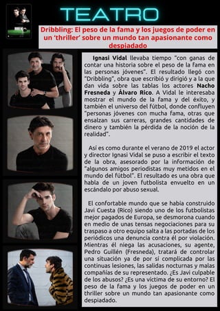 Ignasi Vidal llevaba tiempo “con ganas de
contar una historia sobre el peso de la fama en
las personas jóvenes”. El resultado llegó con
“Dribbling”, obra que escribió y dirigió y a la que
dan vida sobre las tablas los actores Nacho
Fresneda y Álvaro Rico. A Vidal le interesaba
mostrar el mundo de la fama y del éxito, y
también el universo del fútbol, donde confluyen
“personas jóvenes con mucha fama, otras que
ensalzan sus carreras, grandes cantidades de
dinero y también la pérdida de la noción de la
realidad”.
Así es como durante el verano de 2019 el actor
y director Ignasi Vidal se puso a escribir el texto
de la obra, asesorado por la información de
“algunos amigos periodistas muy metidos en el
mundo del fútbol”. El resultado es una obra que
habla de un joven futbolista envuelto en un
escándalo por abuso sexual.
El confortable mundo que se había construido
Javi Cuesta (Rico) siendo uno de los futbolistas
mejor pagados de Europa, se desmorona cuando
en medio de unas tensas negociaciones para su
traspaso a otro equipo salta a las portadas de los
periódicos una denuncia contra él por violación.
Mientras él niega las acusaciones, su agente,
Pedro Guillén (Fresneda), tratará de controlar
una situación ya de por sí complicada por las
continuas lesiones, las salidas nocturnas y malas
compañías de su representado. ¿Es Javi culpable
de los abusos? ¿Es una víctima de su entorno? El
peso de la fama y los juegos de poder en un
thriller sobre un mundo tan apasionante como
despiadado.
Dribbling: El peso de la fama y los juegos de poder en

un ‘thriller’ sobre un mundo tan apasionante como

despiadado
 