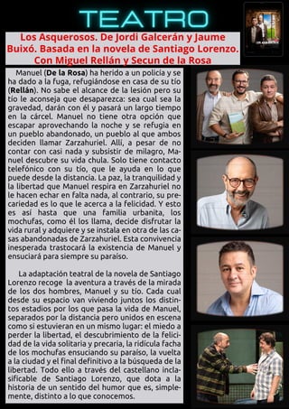 Manuel (De la Rosa) ha herido a un policía y se
ha dado a la fuga, refugiándose en casa de su tío
(Rellán). No sabe el alcance de la lesión pero su
tío le aconseja que desaparezca: sea cual sea la
gravedad, darán con él y pasará un largo tiempo
en la cárcel. Manuel no tiene otra opción que
escapar aprovechando la noche y se refugia en
un pueblo abandonado, un pueblo al que ambos
deciden llamar Zarzahuriel. Allí, a pesar de no
contar con casi nada y subsistir de milagro, Ma-
nuel descubre su vida chula. Solo tiene contacto
telefónico con su tío, que le ayuda en lo que
puede desde la distancia. La paz, la tranquilidad y
la libertad que Manuel respira en Zarzahuriel no
le hacen echar en falta nada, al contrario, su pre-
cariedad es lo que le acerca a la felicidad. Y esto
es así hasta que una familia urbanita, los
mochufas, como él los llama, decide disfrutar la
vida rural y adquiere y se instala en otra de las ca-
sas abandonadas de Zarzahuriel. Esta convivencia
inesperada trastocará la existencia de Manuel y
ensuciará para siempre su paraíso.
La adaptación teatral de la novela de Santiago
Lorenzo recoge la aventura a través de la mirada
de los dos hombres, Manuel y su tío. Cada cual
desde su espacio van viviendo juntos los distin-
tos estadios por los que pasa la vida de Manuel,
separados por la distancia pero unidos en escena
como si estuvieran en un mismo lugar: el miedo a
perder la libertad, el descubrimiento de la felici-
dad de la vida solitaria y precaria, la ridícula facha
de los mochufas ensuciando su paraíso, la vuelta
a la ciudad y el final definitivo a la búsqueda de la
libertad. Todo ello a través del castellano incla-
sificable de Santiago Lorenzo, que dota a la
historia de un sentido del humor que es, simple-
mente, distinto a lo que conocemos.
Los Asquerosos. De Jordi Galcerán y Jaume

Buixó. Basada en la novela de Santiago Lorenzo.

Con Miguel Rellán y Secun de la Rosa
 