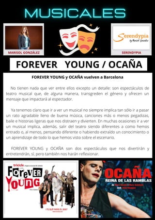 FOREVER YOUNG y OCAÑA vuelven a Barcelona
No tienen nada que ver entre ellos excepto un detalle: son espectáculos de
teatro musical que, de alguna manera, transgreden el género y ofrecen un
mensaje que impactará al espectador.
Ya tenemos claro que ir a ver un musical no siempre implica tan sólo ir a pasar
un rato agradable lleno de buena música, canciones más o menos pegadizas,
baile e historias ligeras que nos distraen y divierten. En muchas ocasiones ir a ver
un musical implica, además, salir del teatro siendo diferentes a como hemos
entrado o, al menos, pensando diferente o habiendo extraído un conocimiento o
un aprendizaje de todo lo que hemos visto sobre el escenario.
FOREVER YOUNG y OCAÑA son dos espectáculos que nos divertirán y
entretendrán, sí, pero también nos harán reflexionar.
MARISOL GONZÁLEZ SERENDYPIA
FOREVER YOUNG / OCAÑA
 