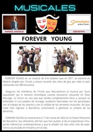 FOREVER YOUNG es un musical de Erik Gedeon que en 2011 se estrenó en
Madrid dirigido por Tricicle y estuvo durante dos años de gira por todo el país,
realizando casi 500 funciones.
Aseguran los miembros de Tricicle que descubrieron el musical por “pura
casualidad” (yo lo llamaría serendipia) cuando estuvieron actuando en Oslo,
Noruega. Lo vieron en una sala que estaba completamente llena y, aunque no
entendían ni una palabra de noruego, quedaron fascinados con los personajes,
con el trabajo de los actores y con la calidad de las versiones musicales. Así que,
nada más regresar a Barcelona, comenzaron a gestionar la compra de los
derechos.
FOREVER YOUNG se reestrenará el 17 de marzo de 2022 en el Teatre Poliorama
de Barcelona. Sus directores afirman que han puesto al día el espectáculo inclu-
yendo referencias contemporáneas y que le añaden los diez años más de expe-
riencia acumulada en el teatro y en la vida.
MARISOL GONZÁLEZ SERENDYPIA
FOREVER YOUNG
 
