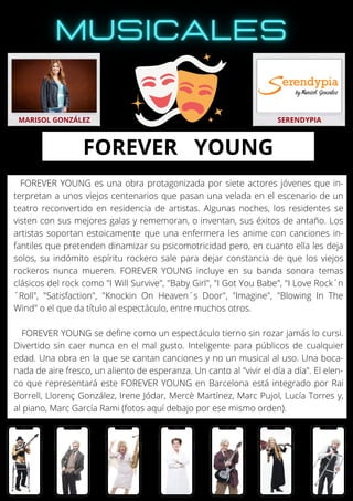 FOREVER YOUNG es una obra protagonizada por siete actores jóvenes que in-
terpretan a unos viejos centenarios que pasan una velada en el escenario de un
teatro reconvertido en residencia de artistas. Algunas noches, los residentes se
visten con sus mejores galas y rememoran, o inventan, sus éxitos de antaño. Los
artistas soportan estoicamente que una enfermera les anime con canciones in-
fantiles que pretenden dinamizar su psicomotricidad pero, en cuanto ella les deja
solos, su indómito espíritu rockero sale para dejar constancia de que los viejos
rockeros nunca mueren. FOREVER YOUNG incluye en su banda sonora temas
clásicos del rock como "I Will Survive", "Baby Girl", "I Got You Babe", "I Love Rock´n
´Roll", "Satisfaction", "Knockin On Heaven´s Door", "Imagine", "Blowing In The
Wind" o el que da título al espectáculo, entre muchos otros.
FOREVER YOUNG se define como un espectáculo tierno sin rozar jamás lo cursi.
Divertido sin caer nunca en el mal gusto. Inteligente para públicos de cualquier
edad. Una obra en la que se cantan canciones y no un musical al uso. Una boca-
nada de aire fresco, un aliento de esperanza. Un canto al "vivir el día a día". El elen-
co que representará este FOREVER YOUNG en Barcelona está integrado por Rai
Borrell, Llorenç González, Irene Jódar, Mercè Martínez, Marc Pujol, Lucía Torres y,
al piano, Marc García Rami (fotos aquí debajo por ese mismo orden).
MARISOL GONZÁLEZ SERENDYPIA
FOREVER YOUNG
 