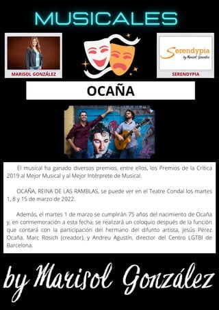 El musical ha ganado diversos premios, entre ellos, los Premios de la Crítica
2019 al Mejor Musical y al Mejor Intérprete de Musical.
OCAÑA, REINA DE LAS RAMBLAS, se puede ver en el Teatre Condal los martes
1, 8 y 15 de marzo de 2022.
Además, el martes 1 de marzo se cumplirán 75 años del nacimiento de Ocaña
y, en conmemoración a esta fecha, se realizará un coloquio después de la función
que contará con la participación del hermano del difunto artista, Jesús Pérez
Ocaña, Marc Rosich (creador), y Andreu Agustín, director del Centro LGTBI de
Barcelona.
MARISOL GONZÁLEZ SERENDYPIA
OCAÑA
 