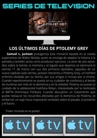 Samuel L. Jackson protagoniza esta miniserie basada en la novela
superventas de Walter Mosley, quien se encarga de adaptar la historia a la
pantalla y también actúa como productor ejecutivo. La serie de seis episo-
dios sobre la familia, la memoria y el legado que dejamos se estrenará el
viernes 11 de marzo con sus dos primeros episodios, seguidos de un
nuevo capítulo cada viernes. Jackson interpreta a Ptolemy Grey, un hombre
enfermo olvidado por su familia, por sus amigos e incluso por sí mismo.
Cuando repentinamente se queda sin su cuidador de confianza y al borde
de hundirse aún más en la demencia y en la soledad, Ptolemy es puesto al
cuidado de la adolescente huérfana Robyn, interpretada por la nominada
al BAFTA Dominique Fishback. Cuando descubren un tratamiento que
puede restaurar los recuerdos afectados por la demencia de Ptolemy, se
embarcan un viaje hacia impactante verdades sobre el pasado, el presente
y el futuro.
Trailer clicando en el poster.
LOS ÚLTIMOS DÍAS DE PTOLEMY GREY
 