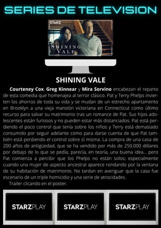 Courteney Cox, Greg Kinnear y Mira Sorvino encabezan el reparto
de esta comedia que homenajea al terror clásico. Pat y Terry Phelps invier-
ten los ahorros de toda su vida y se mudan de un estrecho apartamento
en Brooklyn a una vieja mansión victoriana en Connecticut como último
recurso para salvar su matrimonio tras un romance de Pat. Sus hijos ado-
lescentes están furiosos y no pueden estar más distanciados. Pat está per-
diendo el poco control que tenía sobre los niños y Terry está demasiado
consumido por seguir adelante como para darse cuenta de que Pat tam-
bién está perdiendo el control sobre sí misma. La compra de una casa de
200 años de antigüedad, que se ha vendido por más de 250.000 dólares
por debajo de lo que se pedía, parecía, en teoría, una buena idea… pero
Pat comienza a percibir que los Phelps no están solos; especialmente
cuando una mujer de aspecto ancestral aparece rondando por la ventana
de su habitación de matrimonio. No tardan en averiguar que la casa fue
escenario de un triple homicidio y una serie de atrocidades.
Trailer clicando en el poster.
SHINING VALE
 