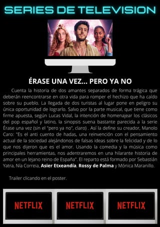 Cuenta la historia de dos amantes separados de forma trágica que
deberán reencontrarse en otra vida para romper el hechizo que ha caído
sobre su pueblo. La llegada de dos turistas al lugar pone en peligro su
única oportunidad de lograrlo. Salvo por la parte musical, que tiene como
firme apuesta, según Lucas Vidal, la intención de homenajear los clásicos
del pop español y latino, la sinopsis suena bastante parecida a la serie
Érase una vez (sin el "pero ya no", claro) . Así la define su creador, Manolo
Caro: "Es el anti cuento de hadas, una reinvención con el pensamiento
actual de la sociedad alejándonos de falsas ideas sobre la felicidad y de lo
que nos dijeron que es el amor. Usando la comedia y la música como
principales herramientas, nos adentraremos en una hilarante historia de
amor en un lejano reino de España". El reparto está formado por Sebastián
Yatra, Nía Correia, Asier Etxeandía, Rossy de Palma y Mónica Maranillo.
Trailer clicando en el poster.
ÉRASE UNA VEZ… PERO YA NO
 