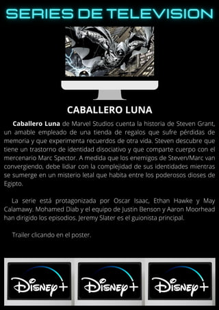 Caballero Luna de Marvel Studios cuenta la historia de Steven Grant,
un amable empleado de una tienda de regalos que sufre pérdidas de
memoria y que experimenta recuerdos de otra vida. Steven descubre que
tiene un trastorno de identidad disociativo y que comparte cuerpo con el
mercenario Marc Spector. A medida que los enemigos de Steven/Marc van
convergiendo, debe lidiar con la complejidad de sus identidades mientras
se sumerge en un misterio letal que habita entre los poderosos dioses de
Egipto.
La serie está protagonizada por Oscar Isaac, Ethan Hawke y May
Calamawy. Mohamed Diab y el equipo de Justin Benson y Aaron Moorhead
han dirigido los episodios. Jeremy Slater es el guionista principal.
Trailer clicando en el poster.
CABALLERO LUNA
 