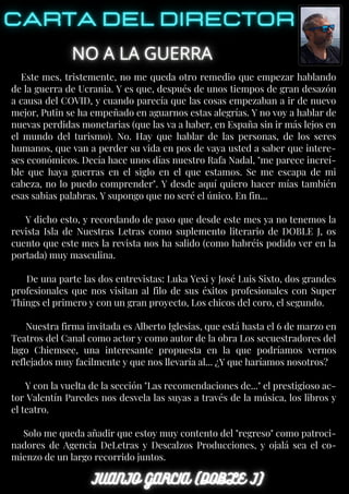 Este mes, tristemente, no me queda otro remedio que empezar hablando
de la guerra de Ucrania. Y es que, después de unos tiempos de gran desazón
a causa del COVID, y cuando parecía que las cosas empezaban a ir de nuevo
mejor, Putin se ha empeñado en aguarnos estas alegrías. Y no voy a hablar de
nuevas perdidas monetarias (que las va a haber, en España sin ir más lejos en
el mundo del turismo). No. Hay que hablar de las personas, de los seres
humanos, que van a perder su vida en pos de vaya usted a saber que intere-
ses económicos. Decía hace unos días nuestro Rafa Nadal, "me parece increí-
ble que haya guerras en el siglo en el que estamos. Se me escapa de mi
cabeza, no lo puedo comprender". Y desde aquí quiero hacer mías también
esas sabias palabras. Y supongo que no seré el único. En fin...
Y dicho esto, y recordando de paso que desde este mes ya no tenemos la
revista Isla de Nuestras Letras como suplemento literario de DOBLE J, os
cuento que este mes la revista nos ha salido (como habréis podido ver en la
portada) muy masculina.
De una parte las dos entrevistas: Luka Yexi y José Luis Sixto, dos grandes
profesionales que nos visitan al filo de sus éxitos profesionales con Super
Things el primero y con un gran proyecto, Los chicos del coro, el segundo.
Nuestra firma invitada es Alberto Iglesias, que está hasta el 6 de marzo en
Teatros del Canal como actor y como autor de la obra Los secuestradores del
lago Chiemsee, una interesante propuesta en la que podríamos vernos
reflejados muy facilmente y que nos llevaría al... ¿Y que haríamos nosotros?
Y con la vuelta de la sección "Las recomendaciones de..." el prestigioso ac-
tor Valentín Paredes nos desvela las suyas a través de la música, los libros y
el teatro.
Solo me queda añadir que estoy muy contento del "regreso" como patroci-
nadores de Agencia DeLetras y Descalzos Producciones, y ojalá sea el co-
mienzo de un largo recorrido juntos.
 