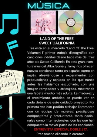 Ya está en el mercado “Land Of The Free.
Volumen 1” primer trabajo discográfico con
canciones inéditas desde hace más de tres
años de Sweet California. En esta gran aven-
tura musical, Alba, Sonia y Tamy nos ofrecen
nuevas canciones tanto en español como en
inglés, atreviéndose a experimentar con
producciones y sonidos en los que nunca
antes las habíamos escuchado, con una
imagen rompedora y arriesgada, mostrando
una faceta mucho más adulta. La madurez y
el crecimiento artístico se puede ver en
cada detalle de este cuidado proyecto. Por
primera vez han podido trabajar libremente
con un equipo de mujeres; prestigiosas
compositoras y productoras, tanto nacio-
nales como internacionales, con las que han
compuesto la mayor parte de las canciones.
ENTREVISTA ESPECIAL DOBLE J 17.
Preescucha clicando la caratula.
LAND OF THE FREE
SWEET CALIFORNIA
 