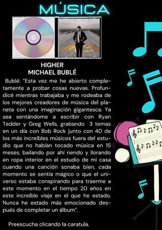 Bublé: “Esta vez me he abierto comple-
tamente a probar cosas nuevas. Profun-
dicé mientras trabajaba y me rodeaba de
los mejores creadores de música del pla-
neta con una imaginación gigantesca. Ya
sea sentándome a escribir con Ryan
Tedder y Greg Wells, grabando 3 temas
en un día con Bob Rock junto con 40 de
los más increíbles músicos fuera del estu-
dio que no habían tocado música en 15
meses, bailando por ahí riendo y llorando
en ropa interior en el estudio de mi casa
cuando una canción sonaba bien, cada
momento se sentía mágico o que el uni-
verso estaba conspirando para traerme a
este momento en el tiempo 20 años en
este increíble viaje en el que he estado.
Nunca he estado más emocionado des-
pués de completar un álbum”.
Preescucha clicando la caratula.
HIGHER
MICHAEL BUBLÉ
 