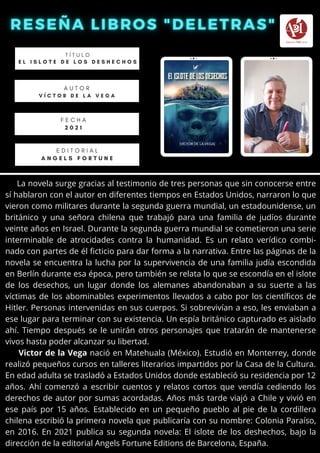 La novela surge gracias al testimonio de tres personas que sin conocerse entre
sí hablaron con el autor en diferentes tiempos en Estados Unidos, narraron lo que
vieron como militares durante la segunda guerra mundial, un estadounidense, un
británico y una señora chilena que trabajó para una familia de judíos durante
veinte años en Israel. Durante la segunda guerra mundial se cometieron una serie
interminable de atrocidades contra la humanidad. Es un relato verídico combi-
nado con partes de él ficticio para dar forma a la narrativa. Entre las páginas de la
novela se encuentra la lucha por la supervivencia de una familia judía escondida
en Berlín durante esa época, pero también se relata lo que se escondía en el islote
de los desechos, un lugar donde los alemanes abandonaban a su suerte a las
víctimas de los abominables experimentos llevados a cabo por los científicos de
Hitler. Personas intervenidas en sus cuerpos. Si sobrevivían a eso, les enviaban a
ese lugar para terminar con su existencia. Un espía británico capturado es aislado
ahí. Tiempo después se le unirán otros personajes que tratarán de mantenerse
vivos hasta poder alcanzar su libertad.
Victor de la Vega nació en Matehuala (México). Estudió en Monterrey, donde
realizó pequeños cursos en talleres literarios impartidos por la Casa de la Cultura.
En edad adulta se trasladó a Estados Unidos donde estableció su residencia por 12
años. Ahí comenzó a escribir cuentos y relatos cortos que vendía cediendo los
derechos de autor por sumas acordadas. Años más tarde viajó a Chile y vivió en
ese país por 15 años. Establecido en un pequeño pueblo al pie de la cordillera
chilena escribió la primera novela que publicaría con su nombre: Colonia Paraíso,
en 2016. En 2021 publica su segunda novela: El islote de los deshechos, bajo la
dirección de la editorial Angels Fortune Editions de Barcelona, España.
T Í T U L O
E L I S L O T E D E L O S D E S H E C H O S
A U T O R
V Í C T O R D E L A V E G A


E D I T O R I A L
A N G E L S F O R T U N E
F E C H A
2 0 2 1
 