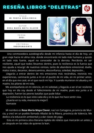 Una conmovedora autobiografía desde mi infancia hasta el día de hoy, un
gran viaje hacia mi alma rota, donde encontrarás mi lado más humano y quizás
mi lado más fuerte, aquel no conocedor de la derrota. Percibirás mi ser
resiliente, aquel que todos llevamos dentro, pues la resiliencia es la fuerza que
nos ayuda a resurgir de nuestras cenizas, tanto de abandono emocional, duelo,
malos tratos, desamor, desencuentros, desconfianza, soledad, depresión...
Llegarás a entrar dentro de mis emociones más recónditas, revivirás mis
experiencias, caminarás junto a mi en el puzzle de mi vida, en mi primer amor,
en el día que me casé, en el que nació mi hija. Y cuando murieron mi abuela y mi
madre, los pilares de mi vida.
Me acompañarás en mi silencio, en mi soledad, y llegarás a ver el ser resilente
que hoy en día soy desde el fallecimiento de mi madre, pues esa junto a la
depresión, fueron las peores batallas que pude lidiar.
La resiliencia es lo que visto cada día y es lo que me hace sentir viva.
¡¡Suerte en tu vida, mereces lo mejor!!
Namaste
Mi nombre es Rosa María Moya Claver, nací en Cartagena, provincia de Mur-
cia, y crecí en un pueblo llamado Albalat de la Ribera, provincia de Valencia. Me
dedico a la educación ambiental y a dar clases de yoga.
Esta es mi primera obra literaria repleta de relatos que marcarán un antes y
un después en las vidas de quienes la lean.
T Í T U L O
M I P R O P I A R E S I L I E N C I A
A U T O R
R O S A M A R Í A M O Y A C L A V E R
E D I T O R I A L
I N D E P E N D I E N T E
F E C H A
2 0 2 1
 
