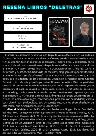 Historia de asesinatos ocultados, a lo largo de varias décadas, por los poderes
facticos. Desde su inicio, en una aldea de Orense, dónde muere misteriosamen-
te toda una familia monoparental: dos mujeres, (madre e hija) y dos bebes, hasta
una serie de crímenes cometidos a lo largo de varias décadas, desembocando en
el año 2014. A partir de ese momento, la ocultación de los crímenes, como la
misteriosa y desconocida autoría de los asesinos, empujan a los poderes facticos
a detener “el carrusel de crímenes”, hasta el momento permitidos, resguardán-
dolos bajo la alfombra de las apariencias. Descuellan personajes como Gregori
Bernart, crítico de arte y psicólogo clínico. El joven periodista Miki, del periódico
semanal El Semanario. El jefe de redacción, Néstor. El inspector de policía (luego
comisario), el político, Eduard Sorribas. Yago, asesino y traficante de obras de
arte. A lo largo de la trama de la novela, vamos conociendo a los personajes, sus
inquietudes y su manera de afrontar los CRÍMENES. La novela está divida en ca-
pítulos, no demasiados largos, confeccionada, para leer con comodidad y escrita
para divertir con profundidad. Los personajes secundarios giran alrededor de
esta trama, que sirven para realzar su “ocultación”.
Mikel Goldstain autor de España, con Seuba, con Roger Llibres, Crucifixión
del Alba, 1992. En legítima defensa, (Poetas en tiempos de crisis), Bartleby, 2014.
Tal como sale, Carena, abril, 2013. Los espejos trucados, Larmbooks, 2014. La
aventura psicodélica de Albert Ekai, Larmbooks, 2016. El trópico y el fuego, Ilitia.
Memorias de un violador y otros delirios, Serial (seudónimo: Mikel Goldstain)
2018. Los buenos terroristas, Célebre, 2019. El círculo de los iluminados y
atormentados, Célebre, 2020. El tahúr ausente, Avant, 2021. Las flores del
asesino, Ilitia, con seudónimo: Mikel Goldstain, 2021.
T Í T U L O
L A S F L O R E S D E L A S E S I N O
A U T O R
M I K E L G O L D S T A I N
E D I T O R I A L
I L I T I A E D I T O R I A L
F E C H A
2 0 2 1
 