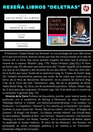 El Poemario “Coplas Desde Las Almenas” es una antología de unos 300 versos
en el que encontramos diversos temas que han ido transcurriendo en la vida de
Orencio De La Torre. Hay varios poemas surgidos del dolor que le produjo la
muerte de su esposa: “Muerte”, (pág. 179); “Viejos Tiempos”, (pág 52) y “El Tiem-
po llama” pág. 87); del amor que sentía hacia ella,” Trujillo” (pag34); de la soledad
a la que se vio obligado y del recuerdo de sus días felices: “Otro día, Otro año”.
De la ilusión que nace: “Vuelta de la esperanza” (pág. 9), “Coplas de ilusión” (pág.
23). También encontramos poemas que tratan de los viajes que realizó por su
tierra: de la Feria de Benavente: Benavente”; de la catedral de Zamora” (Pág.
119); de la Tierra del Esla: “Santovenia”, /pág. 28); de la despedida de Bretó:
“Adiós Bretó” (Pág. 15). Otras son de sentimiento patriótico: “Villalar, Villalar” pág.
44. O de la pena del emigrante: “El leonés” pág. 164. O de dolor por la muerte de
su hermana: “Lagrimas” pág. 170.
Orencio de la Torre Profesor de Secundaria, escritor, autor teatral, poeta. Ha
publicado, con el seudónimo de Maclug d´Obrheravt, las obras históricas:
"Mitología Ibérica", y "Celtiké", con Edicomunicación-Brontes. Y las novelas: "La
Profesora", "La Taquillera"; "Dómine" y "Tú a Atocha, yo a Chamartín" con Akaba.
También es autor teatral de: "Viriato, Rey de los Celtas", con Celya, "El Dragón de
Çamora", "El Dragó i els Pirates", "La Odisea, versión Infantil", con Circulo Rojo.
Su obra poética: "Baladas al Aire", con Parnass; "Nuestra Zamora", con Semuret;
"Maclug y la Poesía", con Akaba, "Huellas". Con el seudónimo de Mailoc Gwenc
ha publicado la novela histórica: "El Libro de los Bretones", con Brontes. Ha
participado en varias antologías poéticas y de cuentos y en "Cervantes",
homenaje a Miguel de Cervantes.
T Í T U L O
C O P L A S D E S D E L A S A L M E N A S
A U T O R
O R E N C I O D E L A T O R R E
E D I T O R I A L
A M A Z O N
F E C H A
2 0 2 2
 