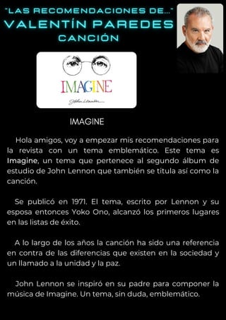 Hola amigos, voy a empezar mis recomendaciones para
la revista con un tema emblemático. Este tema es
Imagine, un tema que pertenece al segundo álbum de
estudio de John Lennon que también se titula así como la
canción.
Se publicó en 1971. El tema, escrito por Lennon y su
esposa entonces Yoko Ono, alcanzó los primeros lugares
en las listas de éxito.
A lo largo de los años la canción ha sido una referencia
en contra de las diferencias que existen en la sociedad y
un llamado a la unidad y la paz.
John Lennon se inspiró en su padre para componer la
música de Imagine. Un tema, sin duda, emblemático.
IMAGINE
 