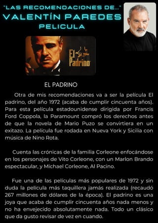 Otra de mis recomendaciones va a ser la película El
padrino, del año 1972 (acaba de cumplir cincuenta años).
Para esta película estadounidense dirigida por Francis
Ford Coppola, la Paramount compró los derechos antes
de que la novela de Mario Puzo se convirtiera en un
exitazo. La película fue rodada en Nueva York y Sicilia con
música de Nino Rota.
Cuenta las crónicas de la familia Corleone enfocándose
en los personajes de Vito Corleone, con un Marlon Brando
espectacular, y Michael Corleone, Al Pacino.
Fue una de las películas más populares de 1972 y sin
duda la película más taquillera jamás realizada (recaudó
267 millones de dólares de la época). El padrino es una
joya que acaba de cumplir cincuenta años nada menos y
no ha envejecido absolutamente nada. Todo un clásico
que da gusto revisar de vez en cuando.
EL PADRINO
 