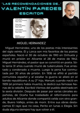 Miguel Hernández, uno de los poetas más interesantes
del siglo veinte. Él y Lorca son mis favoritos de los poetas
españoles. Nació el 30 de octubre de 1910 en Orihuela y
murió en prisión en Alicante el 28 de marzo de 1942.
Miguel Hernández, el pastor que se convirtió en poeta. Só-
lo tenía 31 años cuando murió de tuberculosis. Fue arres-
tado y condenado a muerte. Luego la pena fue conmu-
tada por 30 años de prisión. En 1936 se afilió al partido
comunista español y al estallar la guerra se alistó en el
bando republicano. A su 2º hijo, Manuel, cuando nació en
1939 (el primero había muerto), le dedicó sus famosas Na-
nas de la cebolla. Escribió Vientos del pueblo destinado en
la sexta división. Después de pasar por varias cárceles es-
pañolas, de Ocaña fue trasladado al reformatorio para
adultos de Alicante donde compartió celda con otro gran-
de, Buero Vallejo, antes de morir. Entre sus obras desta-
camos El rayo que no cesa, Perito en lunas o Elegía. Sin
duda alguna siempre hay que volver a él.
MIGUEL HERNANDEZ
 