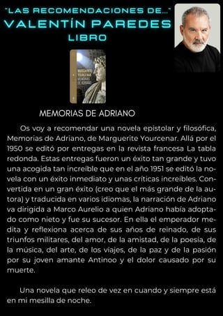 Os voy a recomendar una novela epistolar y filosófica,
Memorias de Adriano, de Marguerite Yourcenar. Allá por el
1950 se editó por entregas en la revista francesa La tabla
redonda. Estas entregas fueron un éxito tan grande y tuvo
una acogida tan increíble que en el año 1951 se editó la no-
vela con un éxito inmediato y unas críticas increíbles. Con-
vertida en un gran éxito (creo que el más grande de la au-
tora) y traducida en varios idiomas, la narración de Adriano
va dirigida a Marco Aurelio a quien Adriano había adopta-
do como nieto y fue su sucesor. En ella el emperador me-
dita y reflexiona acerca de sus años de reinado, de sus
triunfos militares, del amor, de la amistad, de la poesía, de
la música, del arte, de los viajes, de la paz y de la pasión
por su joven amante Antinoo y el dolor causado por su
muerte.
Una novela que releo de vez en cuando y siempre está
en mi mesilla de noche.
MEMORIAS DE ADRIANO
 