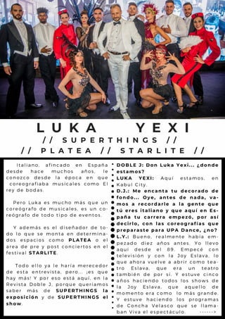 I t a l i a n o , a f i n c a d o e n E s p a ñ a
d e s d e h a c e m u c h o s a ñ o s , l e
c o n o z c o d e s d e l a é p o c a e n q u e
c o r e o g r a f i a b a m u s ic a l e s c o m o E l
r e y d e b o d a s .
P e r o L u k a e s m u c h o m á s q u e u n
c o r e ó g r a f o d e m u s ic a l e s , e s u n c o -
r e ó g r a f o d e t o d o tip o d e e v e n t o s .
Y a d e m á s e s e l d is e ñ a d o r d e t o -
d o l o q u e s e m o n ta e n d e t e r m in a -
d o s e s p a c i o s c o m o P L A T E A o e l
a r e a d e p r e y p o s t c o n c ie r t o s e n e l
f e s t i v a l S T A R L I T E.
T o d o e l l o y a l e h a r ía m e r e c e d o r
d e e s t a e n t r e v is ta , p e r o .. . ¡ e s q u e
h a y m á s ! Y p o r e s o e s tá a q u í, e n l a
R e v i s t a D o b l e J , p o r q u e q u e r ía m o s
s a b e r m á s d e S U P E R T H I N G S l a
e x p o s i c i ó n y d e S U P E R T H I N G S e l
s h o w.
L U K A Y E X I
D O B L E J : D o n L u k a Y e x i . . . ¿ d o n d e
e s t a m o s ?
L U K A Y E X I : A q u í e s t a m o s , e n
K a b u l C i t y .
D . J . : M e e n c a n t a t u d e c o r a d o d e
f o n d o . . . O y e , a n t e s d e n a d a , v a -
m o s a r e c o r d a r l e a l a g e n t e q u e
t ú e r e s i t a l i a n o y q u e a q u í e n E s -
p a ñ a t u c a r r e r a e m p e z ó , p o r a s í
d e c i r l o , c o n l a s c o r e o g r a f í a s q u e
p r e p a r a s t e p a r a U P A D a n c e , ¿ n o ?
L . Y . : B u e n o , r e a l m e n te h a b ía e m -
p e z a d o d i e z a ñ o s a n te s . Y o l l e v o
a q u í d e s d e e l 8 9 . E m p e c é c o n
t e l e v i s i ó n y c o n l a J o y E s l a v a , l o
q u e a h o r a v u e l v e a a b r ir c o m o t e a -
t r o E s l a v a , q u e e r a u n t e a t r o
t a m b i é n d e p o r s í. Y e s tu v e c in c o
a ñ o s h a c i e n d o to d o s l o s s h o w s d e
l a J o y E s l a v a , q u e a q u e l l o d e
m o m e n t o e r a c o m o l o m á s g r a n d e .
Y e s t u v e h a c ie n d o l o s p r o g r a m a s
d e C o n c h a V e l a s c o q u e s e l l a m a -
b a n V i v a e l e s p e c tá c u l o . - - - - - - >
/ / S U P E R T H I N G S / /
/ / P L A T E A / / S T A R L I T E / /
 
