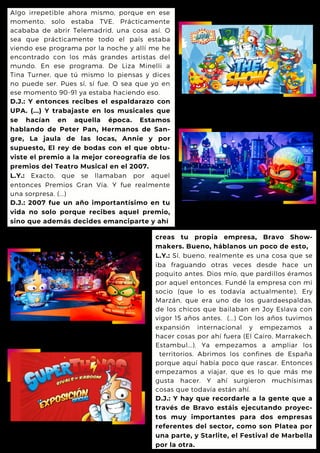 Algo irrepetible ahora mismo, porque en ese
momento, solo estaba TVE. Prácticamente
acababa de abrir Telemadrid, una cosa así. O
sea que prácticamente todo el país estaba
viendo ese programa por la noche y allí me he
encontrado con los más grandes artistas del
mundo. En ese programa. De Liza Minelli a
Tina Turner, que tú mismo lo piensas y dices
no puede ser. Pues sí, sí fue. O sea que yo en
ese momento 90-91 ya estaba haciendo eso.
D.J.: Y entonces recibes el espaldarazo con
UPA. (...) Y trabajaste en los musicales que
se hacían en aquella época. Estamos
hablando de Peter Pan, Hermanos de San-
gre, La jaula de las locas, Annie y por
supuesto, El rey de bodas con el que obtu-
viste el premio a la mejor coreografía de los
premios del Teatro Musical en el 2007.
L.Y.: Exacto, que se llamaban por aquel
entonces Premios Gran Vía. Y fue realmente
una sorpresa. (...)
D.J.: 2007 fue un año importantísimo en tu
vida no solo porque recibes aquel premio,
sino que además decides emanciparte y ahí
creas tu propia empresa, Bravo Show-
makers. Bueno, háblanos un poco de esto,
L.Y.: Sí, bueno, realmente es una cosa que se
iba fraguando otras veces desde hace un
poquito antes. Dios mío, que pardillos éramos
por aquel entonces. Fundé la empresa con mi
socio (que lo es todavía actualmente), Ery
Marzán, que era uno de los guardaespaldas,
de los chicos que bailaban en Joy Eslava con
vigor 15 años antes. (...) Con los años tuvimos
expansión internacional y empezamos a
hacer cosas por ahí fuera (El Cairo, Marrakech,
Estambul...). Ya empezamos a ampliar los
territorios. Abrimos los confines de España
porque aquí había poco que rascar. Entonces
empezamos a viajar, que es lo que más me
gusta hacer. Y ahí surgieron muchísimas
cosas que todavía están ahí.
D.J.: Y hay que recordarle a la gente que a
través de Bravo estáis ejecutando proyec-
tos muy importantes para dos empresas
referentes del sector, como son Platea por
una parte, y Starlite, el Festival de Marbella
por la otra.
 
