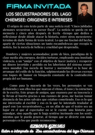 El origen de esto texto parte de una noticia real: “Cinco jubilados
alemanes secuestran a su asesor fiscal”. La noticia se queda en mi
memoria y cinco años después de leerla -tiempo que dedico a
reflexionar desde dónde atacar la historia, entre otros menesteres-
termino de darle forma de texto teatral. Lo que me fascinó del hecho,
aparte de ciertas situaciones un tanto rocambolescas que recogía la
noticia, fue la mezcla de belleza y crueldad que desprendía.
Hombres y mujeres acomodados; gente de bien, paradigma de la
clase media alta europea, deciden torturar, empleando una inusitada
violencia, a un “amigo” con el objetivo de hacer justicia y recuperar
un dinero invertido y perdido en los laberintos del sistema econó-
mico mundial. Esa mezcla de horror y normalidad es la base de
arranque del estilo de la función, salpimentando las diversas escenas
con toques de humor en búsqueda constante de la contradicción
propia del ser humano.
Como pasa la mayoría de las veces, los personajes se van
definiendo y son ellos los que marcan el ritmo, el tono y la estructura
de lo escrito. Este grupo de amigos, que enamora por su inocencia y
te llevan al huerto gracias a sus razones de peso, me hacían tomar
distancia de los actos salvajes que estaban cometiendo. Eso es lo que
me interesaba al escribir y eso es lo que he intentado trasladar al
papel con Los secuestradores…, en un afán de que el teatro sea un
lugar en el que al espectador no se le cuente una historia para
comulgar, sino aquella que le haga sentirse incómodo con los senti-
mientos que le pueda generar, al tiempo que se divierte con unos
personajes en los que puede reconocerse.
 