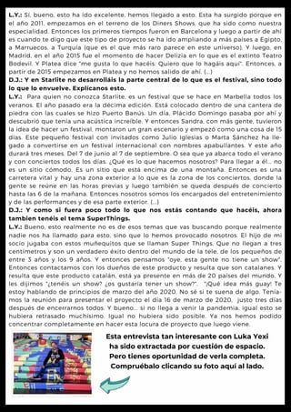 L.Y.: Sí, bueno, esto ha ido excelente, hemos llegado a esto. Esta ha surgido porque en
el año 2011, empezamos en el terreno de los Diners Shows, que ha sido como nuestra
especialidad. Entonces los primeros tiempos fueron en Barcelona y luego a partir de ahí
es cuando te digo que este tipo de proyecto se ha ido ampliando a más países a Egipto,
a Marruecos, a Turquía (que es el que más raro parece en este universo). Y luego, en
Madrid, en el año 2015 fue el momento de hacer Delizia en lo que es el extinto Teatro
Bodevil. Y Platea dice "me gusta lo que hacéis. Quiero que lo hagáis aquí". Entonces, a
partir de 2015 empezamos en Platea y no hemos salido de ahí. (...)
D.J.: Y en Starlite no desarrolláis la parte central de lo que es el festival, sino todo
lo que lo envuelve. Explícanos esto.
L.Y.: Para quien no conozca Starlite, es un festival que se hace en Marbella todos los
veranos. El año pasado era la décima edición. Está colocado dentro de una cantera de
piedra con las cuales se hizo Puerto Banús. Un día, Plácido Domingo pasaba por ahí y
descubrió que tenía una acústica increíble. Y entonces Sandra, con más gente, tuvieron
la idea de hacer un festival, montaron un gran escenario y empezó como una cosa de 15
días. Este pequeño festival con invitados como Julio Iglesias o Marta Sánchez ha lle-
gado a convertirse en un festival internacional con nombres apabullantes. Y este año
durará tres meses. Del 7 de junio al 7 de septiembre. O sea que ya abarca todo el verano
y con conciertos todos los días. ¿Qué es lo que hacemos nosotros? Para llegar a él... no
es un sitio cómodo, Es un sitio que está encima de una montaña. Entonces es una
carretera vital y hay una zona exterior a lo que es la zona de los conciertos, donde la
gente se reúne en las horas previas y luego también se queda después de concierto
hasta las 6 de la mañana. Entonces nosotros somos los encargados del entretenimiento
y de las performances y de esa parte exterior. (...)
D.J.: Y como si fuera poco todo lo que nos estás contando que hacéis, ahora
tambien tenéis el tema SuperThings.
L.Y.: Bueno, esto realmente no es de esos temas que vas buscando porque realmente
nadie nos ha llamado para esto, sino que lo hemos provocado nosotros. El hijo de mi
socio jugaba con estos muñequitos que se llaman Super Things. Que no llegan a tres
centímetros y son un verdadero éxito dentro del mundo de la tele, de los pequeños de
entre 3 años y los 9 años. Y entonces pensamos "oye, esta gente no tiene un show".
Entonces contactamos con los dueños de este producto y resulta que son catalanes. Y
resulta que este producto catalán, está ya presente en más de 20 países del mundo, Y
les dijimos "¿tenéis un show? ¿os gustaría tener un show?". "¡Qué idea más guay! Te
estoy hablando de principios de marzo del año 2020. No sé si te suena de algo. Tenía-
mos la reunión para presentar el proyecto el día 16 de marzo de 2020, justo tres días
después de encerrarnos todos. Y bueno... si no llega a venir la pandemia, igual esto se
hubiera retrasado muchísimo. Igual no hubiera sido posible. Ya nos hemos podido
concentrar completamente en hacer esta locura de proyecto que luego viene.
Esta entrevista tan interesante con Luka Yexi

ha sido extractada por cuestión de espacio.

Pero tienes oportunidad de verla completa.

Compruébalo clicando su foto aquí al lado.
 