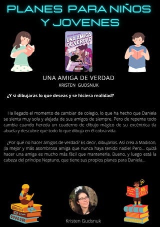 ¿Y si dibujaras lo que deseas y se hiciera realidad?
Ha llegado el momento de cambiar de colegio, lo que ha hecho que Daniela
se sienta muy sola y alejada de sus amigos de siempre. Pero de repente todo
cambia cuando hereda un cuaderno de dibujo mágico de su excéntrica tía
abuela y descubre que todo lo que dibuja en él cobra vida.
¿Por qué no hacer amigos de verdad? Es decir, dibujarlos. Así crea a Madison,
¡la mejor y más asombrosa amiga que nunca haya tenido nadie! Pero… quizá
hacer una amiga es mucho más fácil que mantenerla. Bueno, y luego está la
cabeza del príncipe Neptuno, que tiene sus propios planes para Daniela…
UNA AMIGA DE VERDAD
KRISTEN GUDSNUK
Kristen Gudsnuk
 