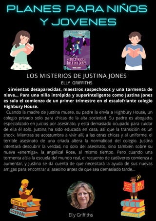 Sirvientas desaparecidas, maestros sospechosos y una tormenta de
nieve... Para una niña intrépida y superinteligente como Justina Jones
es solo el comienzo de un primer trimestre en el escalofriante colegio
Highbury House.
Cuando la madre de Justina muere, su padre la envía a Highbury House, un
colegio privado solo para chicas de la alta sociedad. Su padre es abogado,
especializado en juicios por asesinato, y está demasiado ocupado para cuidar
de ella él solo. Justina ha sido educada en casa, así que la transición es un
shock. Mientras se acostumbra a vivir allí, a las otras chicas y al uniforme, el
terrible asesinato de una criada altera la normalidad del colegio. Justina
intentará descubrir la verdad, no solo del asesinato, sino también sobre su
nueva «enemiga», la angelical Rose, al mismo tiempo. Pero cuando una
tormenta aísla la escuela del mundo real, el recuento de cadáveres comienza a
aumentar, y Justina se da cuenta de que necesitará la ayuda de sus nuevas
amigas para encontrar al asesino antes de que sea demasiado tarde...
LOS MISTERIOS DE JUSTINA JONES
ELLY GRIFFITHS
Elly Griffiths
 