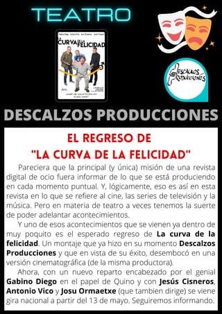 Pareciera que la principal (y única) misión de una revista
digital de ocio fuera informar de lo que se está produciendo
en cada momento puntual. Y, lógicamente, eso es así en esta
revista en lo que se refiere al cine, las series de televisión y la
música. Pero en materia de teatro a veces tenemos la suerte
de poder adelantar acontecimientos.
Y uno de esos acontecimientos que se vienen ya dentro de
muy poquito es el esperado regreso de La curva de la
felicidad. Un montaje que ya hizo en su momento Descalzos
Producciones y que en vista de su éxito, desembocó en una
versión cinematográfica (de la misma productora).
Ahora, con un nuevo reparto encabezado por el genial
Gabino Diego en el papel de Quino y con Jesús Cisneros,
Antonio Vico y Josu Ormaetxe (que tambien dirige) se viene
gira nacional a partir del 13 de mayo. Seguiremos informando.
EL REGRESO DE
"LA CURVA DE LA FELICIDAD"
 