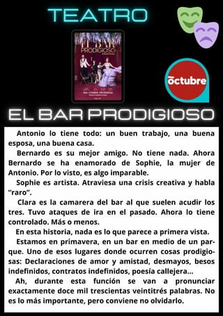 Antonio lo tiene todo: un buen trabajo, una buena
esposa, una buena casa.
Bernardo es su mejor amigo. No tiene nada. Ahora
Bernardo se ha enamorado de Sophie, la mujer de
Antonio. Por lo visto, es algo imparable.
Sophie es artista. Atraviesa una crisis creativa y habla
“raro”.
Clara es la camarera del bar al que suelen acudir los
tres. Tuvo ataques de ira en el pasado. Ahora lo tiene
controlado. Más o menos.
En esta historia, nada es lo que parece a primera vista.
Estamos en primavera, en un bar en medio de un par-
que. Uno de esos lugares donde ocurren cosas prodigio-
sas: Declaraciones de amor y amistad, desmayos, besos
indefinidos, contratos indefinidos, poesía callejera…
Ah, durante esta función se van a pronunciar
exactamente doce mil trescientas veintitrés palabras. No
es lo más importante, pero conviene no olvidarlo.
 
