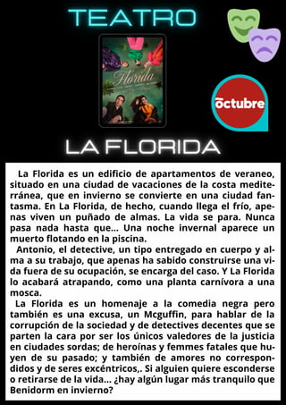 La Florida es un edificio de apartamentos de veraneo,
situado en una ciudad de vacaciones de la costa medite-
rránea, que en invierno se convierte en una ciudad fan-
tasma. En La Florida, de hecho, cuando llega el frío, ape-
nas viven un puñado de almas. La vida se para. Nunca
pasa nada hasta que… Una noche invernal aparece un
muerto flotando en la piscina.
Antonio, el detective, un tipo entregado en cuerpo y al-
ma a su trabajo, que apenas ha sabido construirse una vi-
da fuera de su ocupación, se encarga del caso. Y La Florida
lo acabará atrapando, como una planta carnívora a una
mosca.
La Florida es un homenaje a la comedia negra pero
también es una excusa, un Mcguffin, para hablar de la
corrupción de la sociedad y de detectives decentes que se
parten la cara por ser los únicos valedores de la justicia
en ciudades sordas; de heroínas y femmes fatales que hu-
yen de su pasado; y también de amores no correspon-
didos y de seres excéntricos,. Si alguien quiere esconderse
o retirarse de la vida… ¿hay algún lugar más tranquilo que
Benidorm en invierno?
 