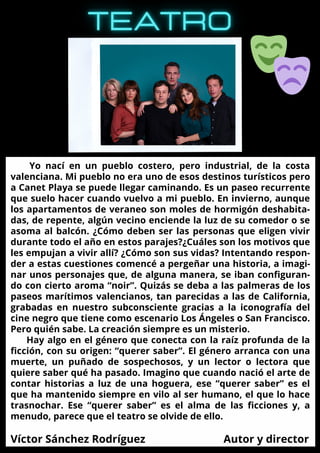 ESPECIAL
OCTUBRE
Yo nací en un pueblo costero, pero industrial, de la costa
valenciana. Mi pueblo no era uno de esos destinos turísticos pero
a Canet Playa se puede llegar caminando. Es un paseo recurrente
que suelo hacer cuando vuelvo a mi pueblo. En invierno, aunque
los apartamentos de veraneo son moles de hormigón deshabita-
das, de repente, algún vecino enciende la luz de su comedor o se
asoma al balcón. ¿Cómo deben ser las personas que eligen vivir
durante todo el año en estos parajes?¿Cuáles son los motivos que
les empujan a vivir allí? ¿Cómo son sus vidas? Intentando respon-
der a estas cuestiones comencé a pergeñar una historia, a imagi-
nar unos personajes que, de alguna manera, se iban configuran-
do con cierto aroma “noir”. Quizás se deba a las palmeras de los
paseos marítimos valencianos, tan parecidas a las de California,
grabadas en nuestro subconsciente gracias a la iconografía del
cine negro que tiene como escenario Los Ángeles o San Francisco.
Pero quién sabe. La creación siempre es un misterio.
Hay algo en el género que conecta con la raíz profunda de la
ficción, con su origen: “querer saber”. El género arranca con una
muerte, un puñado de sospechosos, y un lector o lectora que
quiere saber qué ha pasado. Imagino que cuando nació el arte de
contar historias a luz de una hoguera, ese “querer saber” es el
que ha mantenido siempre en vilo al ser humano, el que lo hace
trasnochar. Ese “querer saber” es el alma de las ficciones y, a
menudo, parece que el teatro se olvide de ello.
Víctor Sánchez Rodríguez Autor y director
 
