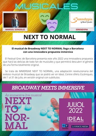 El musical de Broadway NEXT TO NORMAL llega a Barcelona
con una innovadora propuesta inmersiva
El Festival Grec de Barcelona presenta este año 2022 una innovadora propuesta
que hará las delicias de todo fan de musicales y que permitirá descubrir el género
de una forma totalmente original.
Se trata de IMMERSIVE NEXT TO NORMAL, una adaptación revolucionaria del
exitoso musical de Broadway que se podrá ver en Ideal, Centre d'Arts Escèniques,
del 1 al 31 de julio, en versión original con subtítulos.
MARISOL GONZÁLEZ SERENDYPIA
NEXT TO NORMAL
 
