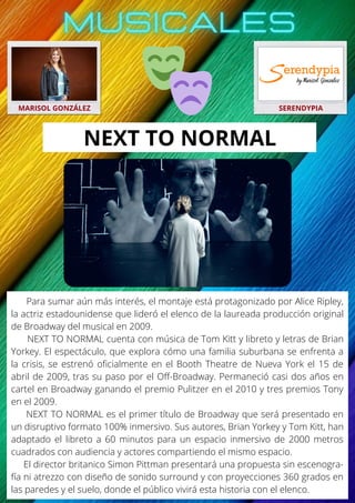 Para sumar aún más interés, el montaje está protagonizado por Alice Ripley,
la actriz estadounidense que lideró el elenco de la laureada producción original
de Broadway del musical en 2009.
NEXT TO NORMAL cuenta con música de Tom Kitt y libreto y letras de Brian
Yorkey. El espectáculo, que explora cómo una familia suburbana se enfrenta a
la crisis, se estrenó oficialmente en el Booth Theatre de Nueva York el 15 de
abril de 2009, tras su paso por el Off-Broadway. Permaneció casi dos años en
cartel en Broadway ganando el premio Pulitzer en el 2010 y tres premios Tony
en el 2009.
NEXT TO NORMAL es el primer título de Broadway que será presentado en
un disruptivo formato 100% inmersivo. Sus autores, Brian Yorkey y Tom Kitt, han
adaptado el libreto a 60 minutos para un espacio inmersivo de 2000 metros
cuadrados con audiencia y actores compartiendo el mismo espacio.
El director britanico Simon Pittman presentará una propuesta sin escenogra-
fía ni atrezzo con diseño de sonido surround y con proyecciones 360 grados en
las paredes y el suelo, donde el público vivirá esta historia con el elenco.
MARISOL GONZÁLEZ SERENDYPIA
NEXT TO NORMAL
 