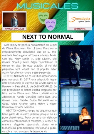 Alice Ripley se pondrá nuevamente en la piel
de Diana Goodman. Un rol tanto físico como
emocionalmente desafiante que en su mo-
mento le llevó a ganar el Tony a la Mejor Actriz.
Con ella, Andy Señor Jr., Jade Lauren, Eloi
Gómez Novell y Lewis Edgar completarán el
elenco en vivo. En esta ocasión, el rol del
psiquiatra será virtual, con el popular actor
Adam Pascal encarnando a este personaje.
NEXT TO NORMAL no es un título desconocido
para nosotros. En 2017, una adaptación espa-
ñola del musical se estrenó en la Sala Barts de
Barcelona. Bajo el título de CASI NORMALES. En
esa producción el elenco estaba integrado por
Nina como Diana (con Silvia Luchetti como
alternante), Nando González como Dan, Jana
Gómez como Natalie, Guido Balzaretti como
Gabe, Fabio Arrante como Henry y Roger
Berruezo como Dr. Madden.
NEXT TO NORMAL rompe los esquemas que
tiene parte de nuestro público, porque no es
puro divertimento. Trata un tema tan delicado
como las enfermedades mentales, y lo hace de
manera elegante, aportando cierto tono
humorístico, pero haciendo reflexionar al públi-
co sobre muchas cosas: la dependencia
MARISOL GONZÁLEZ SERENDYPIA
NEXT TO NORMAL
 