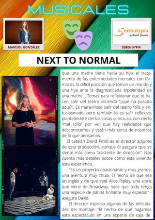 que una madre tiene hacia su hijo, el trata-
miento de las enfermedades mentales con fár-
macos, la difícil posición que toman un marido y
una hija ante la diagnosticada bipolaridad de
una madre… Temas para reflexionar que te ha-
cen salir del teatro diciendo “¿qué ha pasado
aquí?”. Es maravilloso salir del teatro feliz y en-
tusiasmado, pero también lo es salir reflexivo,
planteándote ciertas cosas o, incluso, con cierto
“mal rollo” por ver que hay realidades que
desconocemos y están más cerca de nosotros
de lo que pensamos.
El catalán David Pintó es el director adjunto
de esta producción, aunque él asegura que se
siente más como "asistente de dirección". Nos
cuenta más detalles sobre cómo está viviendo
esta experiencia.
"Es un proyecto apasionante y muy grande,
una aventura muy chula. El hecho de que sea
en inglés y de que esté Alice Ripley, una actriz
que viene de Broadway, hace que todo tenga
una especie de pátina brillante muy especial" -
asegura David.
El director expresa algunas de las dificulta-
des del montaje: "El hecho de que hagamos
este espectáculo en una especie de caja de
MARISOL GONZÁLEZ SERENDYPIA
NEXT TO NORMAL
 