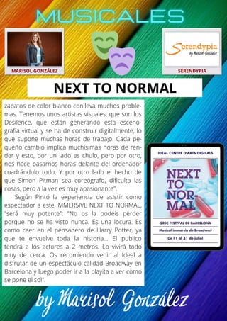 MARISOL GONZÁLEZ SERENDYPIA
zapatos de color blanco conlleva muchos proble-
mas. Tenemos unos artistas visuales, que son los
Desilence, que están generando esta esceno-
grafía virtual y se ha de construir digitalmente, lo
que supone muchas horas de trabajo. Cada pe-
queño cambio implica muchísimas horas de ren-
der y esto, por un lado es chulo, pero por otro,
nos hace pasarnos horas delante del ordenador
cuadrándolo todo. Y por otro lado el hecho de
que Simon Pitman sea coreógrafo, dificulta las
cosas, pero a la vez es muy apasionante".
Según Pintó la experiencia de asistir como
espectador a este IMMERSIVE NEXT TO NORMAL,
"será muy potente": "No os la podéis perder
porque no se ha visto nunca. Es una locura. Es
como caer en el pensadero de Harry Potter, ya
que te envuelve toda la historia… El publico
tendrá a los actores a 2 metros. Lo vivirá todo
muy de cerca. Os recomiendo venir al Ideal a
disfrutar de un espectáculo calidad Broadway en
Barcelona y luego poder ir a la playita a ver como
se pone el sol".
NEXT TO NORMAL
 