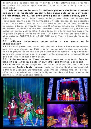 destinados a público familiar y donde, en los últimos años, creamos
musicales inclusivos que cuentan con artistas con y sin dis-
capacidad.
D.J.: Dicen que los buenos futbolistas pasan a ser buenos entre-
nadores y tú, haciendo un símil, has pasado de actor a director
y dramaturgo. Pero... un poco joven para ser tantas cosas, ¿no?
J.S.: Lo tuve muy claro desde niño y eso hizo que empezase
realmente pronto con mi formación en Interpretación en escuelas
como Juan Carlos Corazza, Cristina Rota o Central de Cine. También
comencé a trabajar muy joven; con 19 años ya estaba en la Gran Vía
de Madrid haciendo musicales mientras me licenciaba y me diplo-
maba en guion y dirección. Quizá todo esto hizo que las cosas me
llegasen un poco antes de lo que suele ser habitual porque con 23
años estrené FOREVER. KING OF POP en el Teatro Lope de Vega de
Madrid.
D.J.: ¿Sigues trabajando como actor o esa parte ya la
abandonaste?
J.S.: Es una parte que ha estado dormida hasta hace unos meses,
que volvió a despertar. Esta nueva temporada vuelvo como actor
con dos proyectos en los que ya estamos trabajando. Tengo muchas
ganas de reconectar con esa exposición personal y vulnerabilidad
que conlleva trabajar como actor.
D.J.: Y de repente te llega un gran, enorme proyecto: Forever
king of pop. ¿Por qué este show? ¿Por qué Michael Jackson?
J.S.: FOREVER es un proyecto que nace de la pasión que siente el
productor, Carlos Javier López, hacia la música Soul y, en especial,
a Michael Jackson. Llevábamos unos meses trabajando en la crea-
ción de un musical en torno a la figura del Rey del Pop cuando, de
pronto, Michael Jackson fallece.
 
