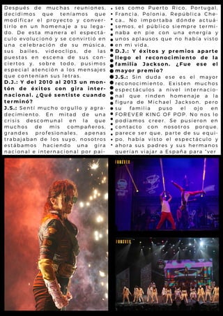 ses como Puerto Rico, Portugal,
Francia, Polonia, República Che-
ca… No importaba dónde actuá-
semos, el público siempre termi-
naba en pie con una energía y
unos aplausos que no había visto
en mi vida.
D.J.: Y éxitos y premios aparte
llego el reconocimiento de la
familia Jackson. ¿Fue ese el
mayor premio?
J.S.: Sin duda ese es el mayor
reconocimiento. Existen muchos
espectáculos a nivel internacio-
nal que rinden homenaje a la
figura de Michael Jackson, pero
su familia puso el ojo en
FOREVER KING OF POP. No nos lo
podíamos creer. Se pusieron en
contacto con nosotros porque,
parece ser que, parte de su equi-
po, había visto el espectáculo y
ahora sus padres y sus hermanos
querían viajar a España para “ver
Después de muchas reuniones,
decidimos que teníamos que
modificar el proyecto y conver-
tirlo en un homenaje a su lega-
do. De esta manera el espectá-
culo evolucionó y se convirtió en
una celebración de su música,
sus bailes, videoclips, de las
puestas en escena de sus con-
ciertos y, sobre todo, pusimos
especial atención a los mensajes
que contenían sus letras.
D.J.: Y del 2010 al 2013 un mon-
tón de éxitos con gira inter-
nacional. ¿Qué sentiste cuando
terminó?
J.S.: Sentí mucho orgullo y agra-
decimiento. En mitad de una
crisis descomunal en la que
muchos de mis compañeros,
grandes profesionales, apenas
trabajaban de los suyo, nosotros
estábamos haciendo una gira
nacional e internacional por pai-
 