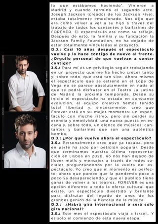 lo que estábamos haciendo”. Vinieron a
Madrid y cuando terminó el segundo acto,
Joseph Jackson (creador de los Jackson Five),
estaba totalmente emocionado. Nos dijo que
era como volver a ver a su hijo a través del
trabajo de todos los cantantes y bailarines de
FOREVER. El espectáculo era como su reflejo.
Después de esto, la familia y su fundación la
Jackson Family Foundation, no ha dejado de
estar totalmente vinculadas al proyecto.
D.J.: Casi 10 años después el espectáculo
vuelve y lo hace contigo de nuevo al frente.
¿Orgullo personal de que vuelvan a contar
contigo?
J.S.: Para mí es un privilegio seguir trabajando
en un proyecto que me ha hecho crecer tanto
y, sobre todo, que está tan vivo. Ahora mismo
el espectáculo que se estrenó en el Lope de
Vega no se parece absolutamente en nada al
que se podrá disfrutar en el Teatro La Latina
de Madrid la próxima temporada. Desde su
inicio el espectáculo ha estado en constante
evolución, el equipo creativo hemos tenido
total libertad y, sinceramente, creo que
Forever está en su mejor momento: un espec-
táculo con mucho ritmo, pero sin perder su
esencia y emotividad, una nueva puesta en es-
cena y, sobre todo, un elenco de músicos, can-
tantes y bailarines que son una auténtica
bomba.
D.J.: ¿Por qué vuelve ahora el espectáculo?
J.S.: Personalmente creo que ya tocaba, pero
en parte ha sido por petición popular. Desde
que terminamos nuestra última representa-
ción en Lisboa en 2020, no nos han dejado de
llover mails y mensajes a través de redes so-
ciales preguntándonos por la vuelta del es-
pectáculo. Yo creo que el momento es perfec-
to; ahora que parece que la pandemia poco a
poco va desapareciendo y que el público tiene
ganas de volver a los teatros, FOREVER es una
opción diferente a toda la oferta cultural que
existe, un espectáculo divertido y brillante
para disfrutar del legado de unos de los
grandes genios de la historia de la música.
D.J.: ¿Habrá gira internacional o será solo
gira nacional?
J.S.: Este mes el espectáculo viaja a Israel… Y
es solo el comienzo de esta nueva etapa.
 