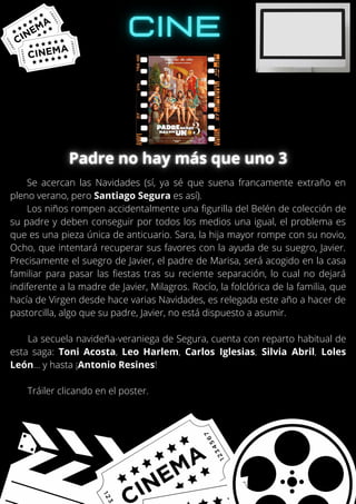 Se acercan las Navidades (sí, ya sé que suena francamente extraño en
pleno verano, pero Santiago Segura es así).
Los niños rompen accidentalmente una figurilla del Belén de colección de
su padre y deben conseguir por todos los medios una igual, el problema es
que es una pieza única de anticuario. Sara, la hija mayor rompe con su novio,
Ocho, que intentará recuperar sus favores con la ayuda de su suegro, Javier.
Precisamente el suegro de Javier, el padre de Marisa, será acogido en la casa
familiar para pasar las fiestas tras su reciente separación, lo cual no dejará
indiferente a la madre de Javier, Milagros. Rocío, la folclórica de la familia, que
hacía de Virgen desde hace varias Navidades, es relegada este año a hacer de
pastorcilla, algo que su padre, Javier, no está dispuesto a asumir.
La secuela navideña-veraniega de Segura, cuenta con reparto habitual de
esta saga: Toni Acosta, Leo Harlem, Carlos Iglesias, Silvia Abril, Loles
León... y hasta ¡Antonio Resines!
Tráiler clicando en el poster.
 