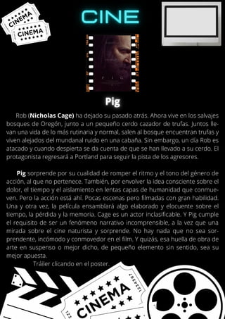 Rob (Nicholas Cage) ha dejado su pasado atrás. Ahora vive en los salvajes
bosques de Oregón, junto a un pequeño cerdo cazador de trufas. Juntos lle-
van una vida de lo más rutinaria y normal, salen al bosque encuentran trufas y
viven alejados del mundanal ruido en una cabaña. Sin embargo, un día Rob es
atacado y cuando despierta se da cuenta de que se han llevado a su cerdo. El
protagonista regresará a Portland para seguir la pista de los agresores.
Pig sorprende por su cualidad de romper el ritmo y el tono del género de
acción, al que no pertenece. También, por envolver la idea consciente sobre el
dolor, el tiempo y el aislamiento en lentas capas de humanidad que conmue-
ven. Pero la acción está ahí. Pocas escenas pero filmadas con gran habilidad.
Una y otra vez, la película ensamblará algo elaborado y elocuente sobre el
tiempo, la pérdida y la memoria. Cage es un actor inclasificable. Y Pig cumple
el requisito de ser un fenómeno narrativo incomprensible, a la vez que una
mirada sobre el cine naturista y sorprende. No hay nada que no sea sor-
prendente, incómodo y conmovedor en el film. Y quizás, esa huella de obra de
arte en suspenso o mejor dicho, de pequeño elemento sin sentido, sea su
mejor apuesta.
Tráiler clicando en el poster.
 