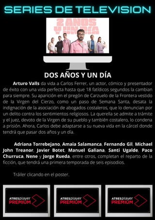 Arturo Valls da vida a Carlos Ferrer, un actor, cómico y presentador
de éxito con una vida perfecta hasta que 18 fatídicos segundos la cambian
para siempre. Su aparición en el pregón de Carzuelo de la Frontera vestido
de la Virgen del Cierzo, como un paso de Semana Santa, desata la
indignación de la asociación de abogados costaleros, que lo denuncian por
un delito contra los sentimientos religiosos. La querella se admite a trámite
y el juez, devoto de la Virgen de su pueblo y también costalero, lo condena
a prisión. Ahora, Carlos debe adaptarse a su nueva vida en la cárcel donde
tendrá que pasar dos años y un día.
Adriana Torrebejano, Amaia Salamanca, Fernando Gil, Michael
John Treanor, Javier Botet, Manuel Galiana, Santi Ugalde, Paco
Churruca, Nene y Jorge Rueda, entre otros, completan el reparto de la
ficción, que tendrá una primera temporada de seis episodios.
Tráiler clicando en el poster.
DOS AÑOS Y UN DÍA
 