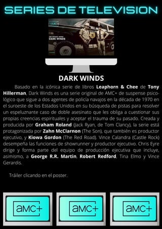 Basado en la icónica serie de libros Leaphorn & Chee de Tony
Hillerman, Dark Winds es una serie original de AMC+ de suspense psico-
lógico que sigue a dos agentes de policía navajos en la década de 1970 en
el suroeste de los Estados Unidos en su búsqueda de pistas para resolver
un espeluznante caso de doble asesinato que les obliga a cuestionar sus
propias creencias espirituales y aceptar el trauma de su pasado. Creada y
producida por Graham Roland (Jack Ryan, de Tom Clancy), la serie está
protagonizada por Zahn McClarnon (The Son), que también es productor
ejecutivo, y Kiowa Gordon (The Red Road). Vince Calandra (Castle Rock)
desempeña las funciones de showrunner y productor ejecutivo. Chris Eyre
dirige y forma parte del equipo de producción ejecutiva que incluye,
asimismo, a George R.R. Martin, Robert Redford, Tina Elmo y Vince
Gerardis.
Tráiler clicando en el poster.
DARK WINDS
 