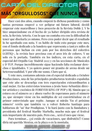 Hace casi dos años, cuando empezó la dichosa pandemia y como
tantas personas empecé a ver peligrar mi futuro laboral, decidí
empezar este maravilloso y loco proyecto de la Revista Doble J. Y lo
hice amparándome en el hecho de ya haber dirigido otra revista de
ocio, la Revista Arteria. Con lo que no contaba era con la dificultad de
tener que diseñarla yo mismo. Pero creo poder decir que el resultado
lo he aprobado con nota. Y os hablo de todo esto porque este mes,
con el fondo dedicado a la bandera que representa a tant@s miles de
personas que luchan en este país por los derechos del colectivo
LGBTIQ+, la revista luce preciosa con el arco iris de colores. Y no
solo en la portada. También en los índices, en esta carta, en el
especial del Orgullo Gay Madrid 2022 y en las secciones de Musicales
y D TUP. Porque increíblemente sigue haciendo falta reclamar dere-
chos e igualdades. Y yo quiero poner mi granito de arena desde mi
heterosexualidad. Y por ello me sumo. Claro que sí.
Y este mes, contamos además con el especial dedicado a Octubre
Producciones, una de las principales productoras teatrales españolas
que este año se descuelga con tres espectaculos extraordinarios a
cual mejor. En las entrevistas tenemos a Jesús Sanz-Sebastián direc-
tor artístico y escénico de FOREVER KING OF POP y RJ. Simón que ya
estuvo en el número 10 y ahora vuelve (le esperamos para el número
30, que siempre viene en los múltiplos de 10) convirtiéndose en el
primer entrevistado que repite. Aunque si miráis "En el próximo
número" veréis que también va a volver Roberto Santiago para
hablarnos de "su" Bar Prodigioso. Y lo hará junto con la fundadora y
presidenta del festival Starlite Marbella, mucho más que el festival
más importante de nuestro pais. Pero eso... será el mes que viene.
Para terminar... ¡¡¡si estáis de vacaciones, que disfrutéis!!! Como
diría mi querida Mentxu, en la playa o en la montaña.
MÁS "ORGULLOSOS" QUE NUNCA
 