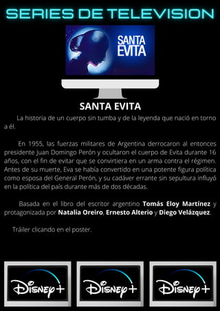 La historia de un cuerpo sin tumba y de la leyenda que nació en torno
a él.
En 1955, las fuerzas militares de Argentina derrocaron al entonces
presidente Juan Domingo Perón y ocultaron el cuerpo de Evita durante 16
años, con el fin de evitar que se convirtiera en un arma contra el régimen.
Antes de su muerte, Eva se había convertido en una potente figura política
como esposa del General Perón, y su cadáver errante sin sepultura influyó
en la política del país durante más de dos décadas.
Basada en el libro del escritor argentino Tomás Eloy Martínez y
protagonizada por Natalia Oreiro, Ernesto Alterio y Diego Velázquez.
Tráiler clicando en el poster.
SANTA EVITA
 